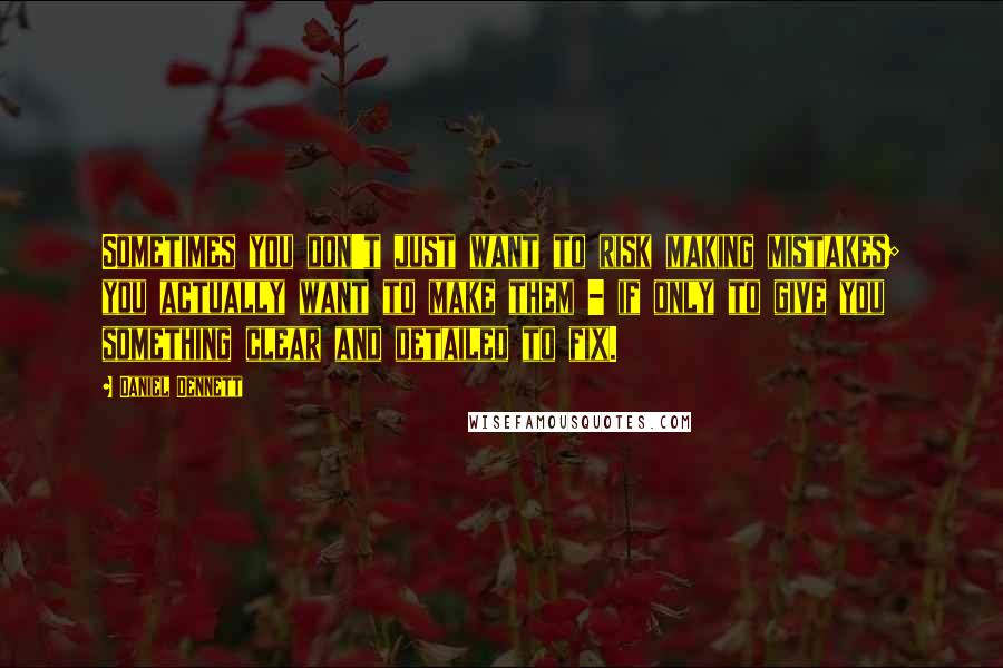 Daniel Dennett Quotes: Sometimes you don't just want to risk making mistakes; you actually want to make them - if only to give you something clear and detailed to fix.