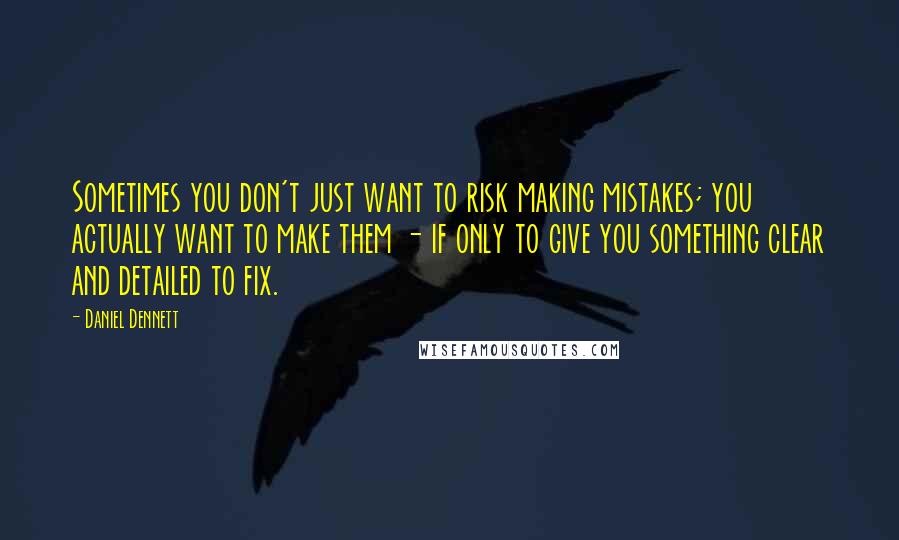 Daniel Dennett Quotes: Sometimes you don't just want to risk making mistakes; you actually want to make them - if only to give you something clear and detailed to fix.