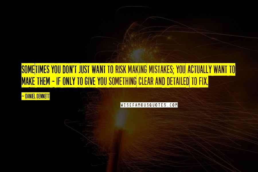 Daniel Dennett Quotes: Sometimes you don't just want to risk making mistakes; you actually want to make them - if only to give you something clear and detailed to fix.