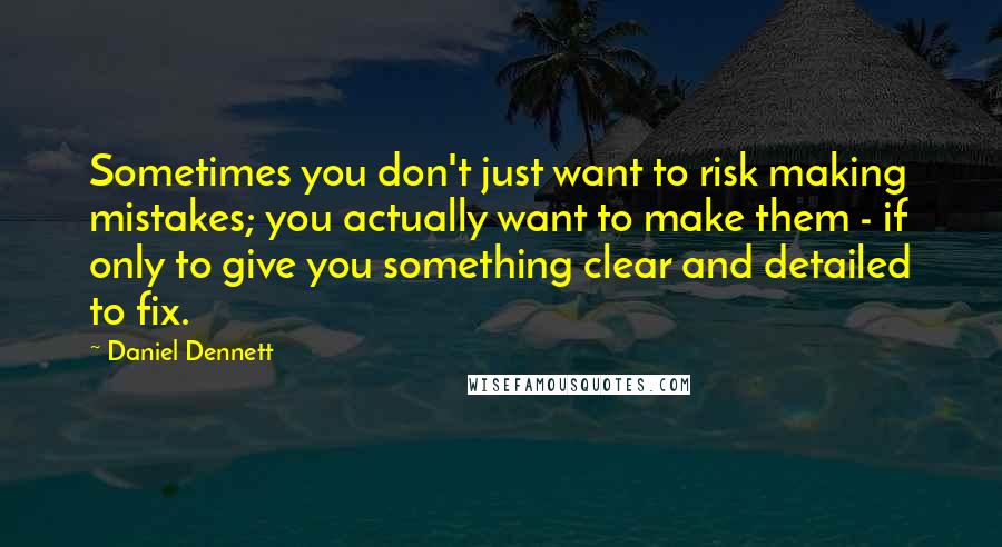Daniel Dennett Quotes: Sometimes you don't just want to risk making mistakes; you actually want to make them - if only to give you something clear and detailed to fix.