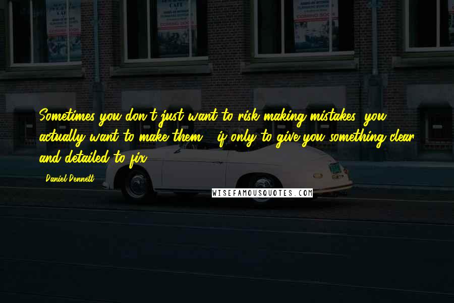 Daniel Dennett Quotes: Sometimes you don't just want to risk making mistakes; you actually want to make them - if only to give you something clear and detailed to fix.