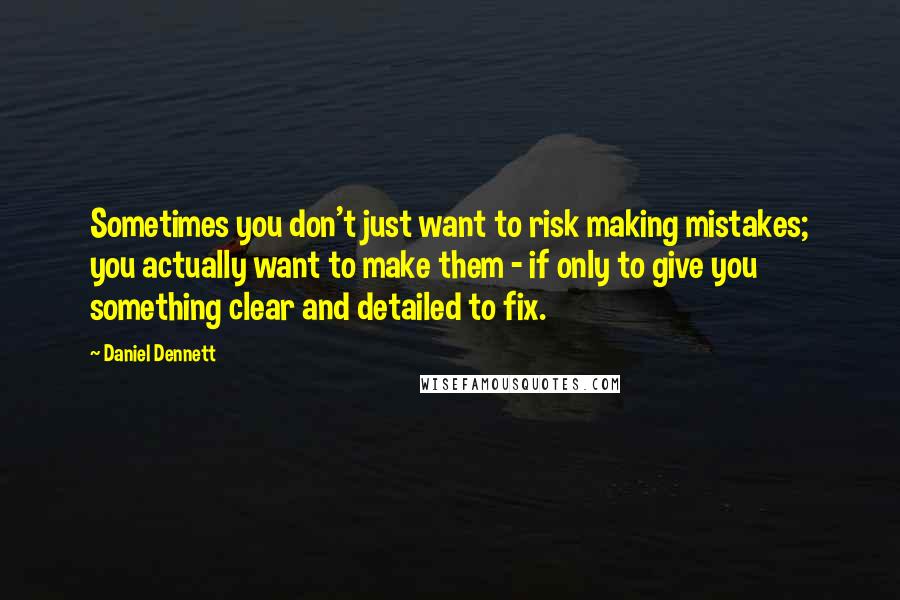 Daniel Dennett Quotes: Sometimes you don't just want to risk making mistakes; you actually want to make them - if only to give you something clear and detailed to fix.