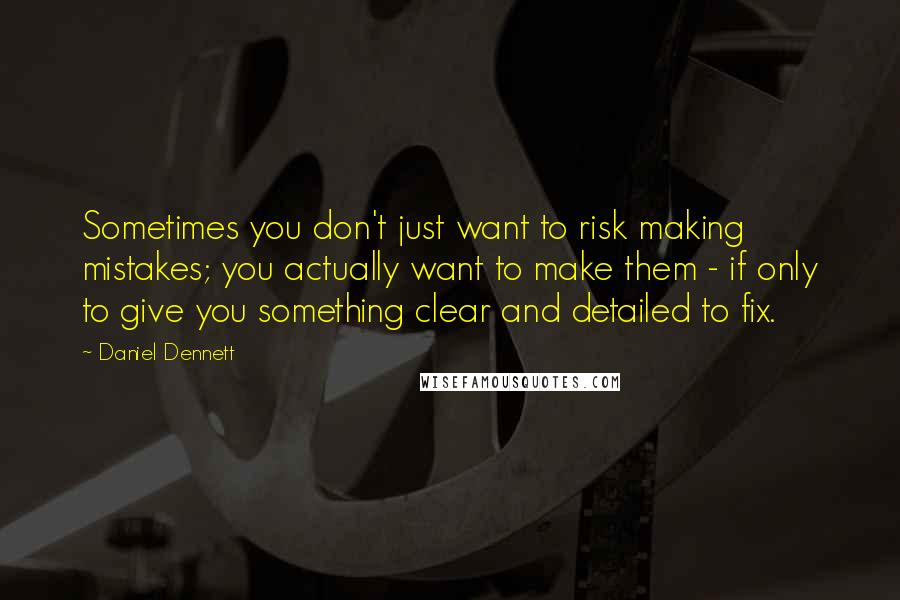 Daniel Dennett Quotes: Sometimes you don't just want to risk making mistakes; you actually want to make them - if only to give you something clear and detailed to fix.