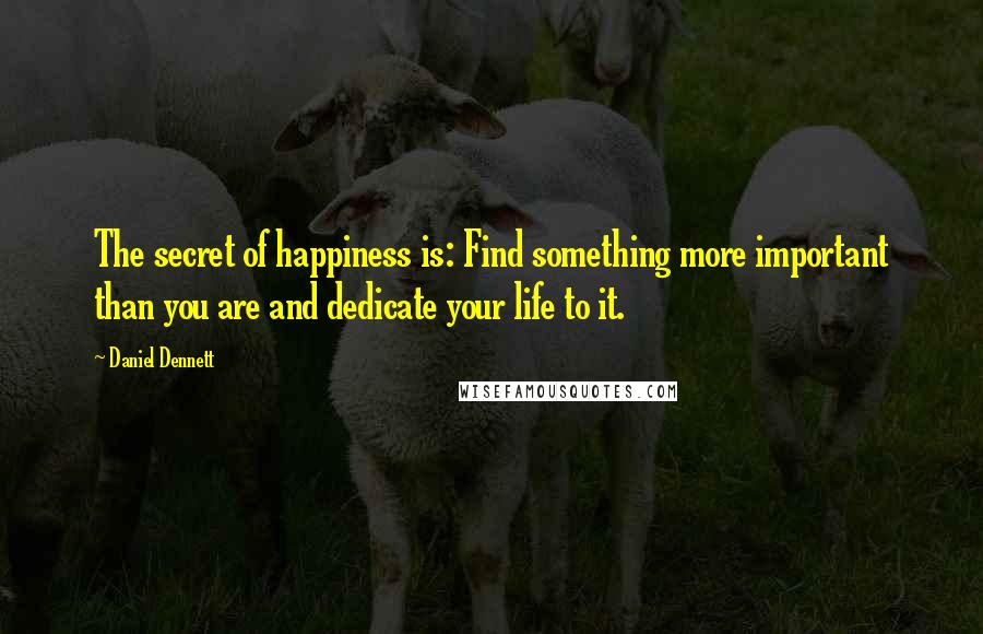 Daniel Dennett Quotes: The secret of happiness is: Find something more important than you are and dedicate your life to it.