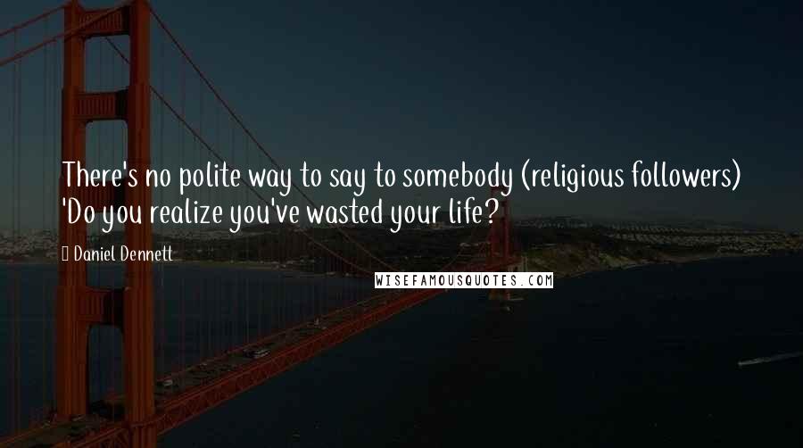 Daniel Dennett Quotes: There's no polite way to say to somebody (religious followers) 'Do you realize you've wasted your life?