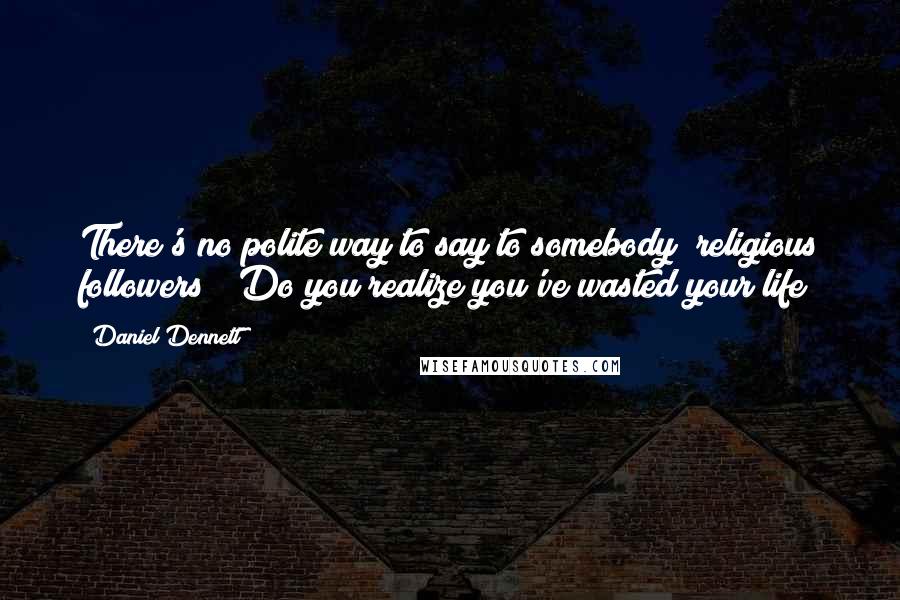 Daniel Dennett Quotes: There's no polite way to say to somebody (religious followers) 'Do you realize you've wasted your life?