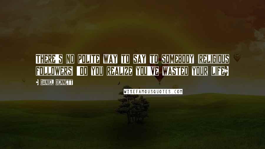 Daniel Dennett Quotes: There's no polite way to say to somebody (religious followers) 'Do you realize you've wasted your life?