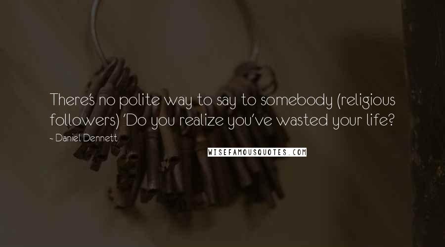 Daniel Dennett Quotes: There's no polite way to say to somebody (religious followers) 'Do you realize you've wasted your life?