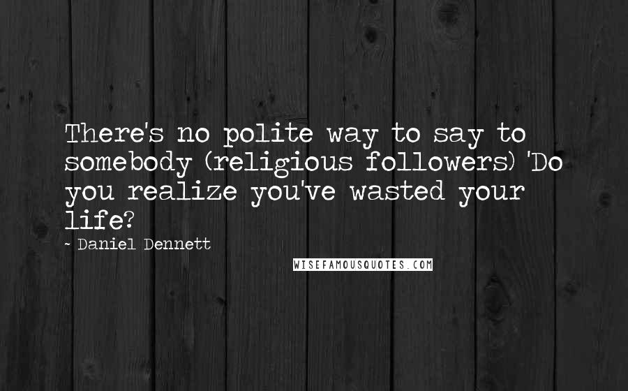 Daniel Dennett Quotes: There's no polite way to say to somebody (religious followers) 'Do you realize you've wasted your life?