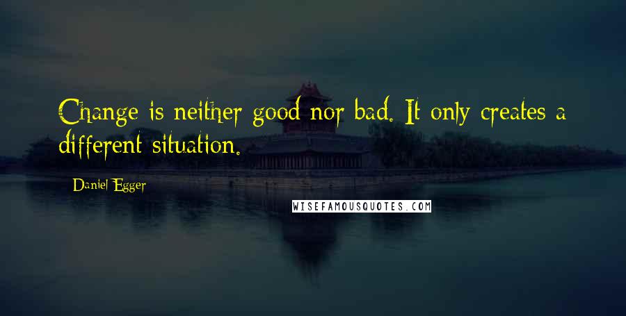 Daniel Egger Quotes: Change is neither good nor bad. It only creates a different situation.