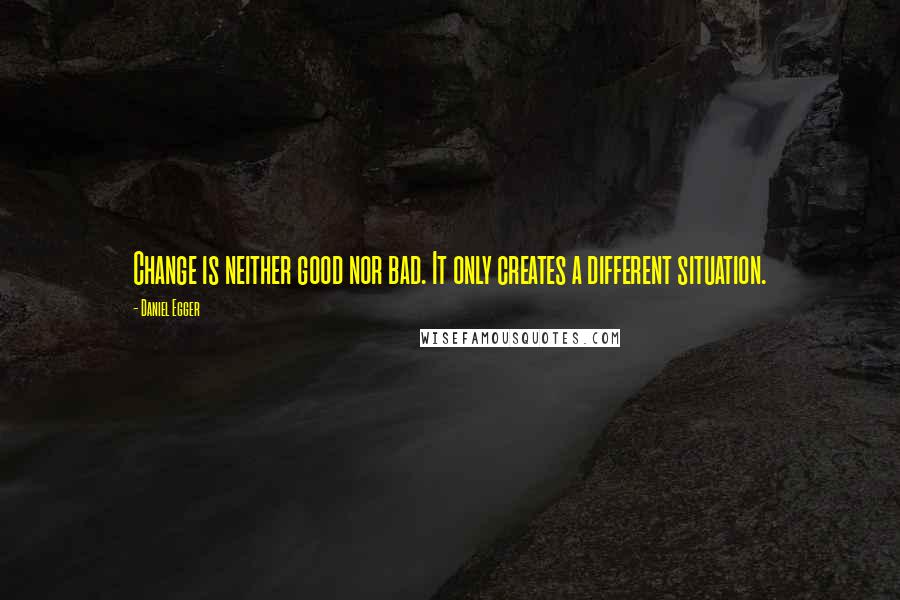 Daniel Egger Quotes: Change is neither good nor bad. It only creates a different situation.