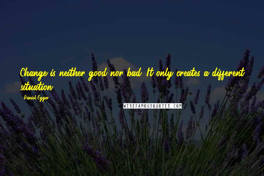 Daniel Egger Quotes: Change is neither good nor bad. It only creates a different situation.