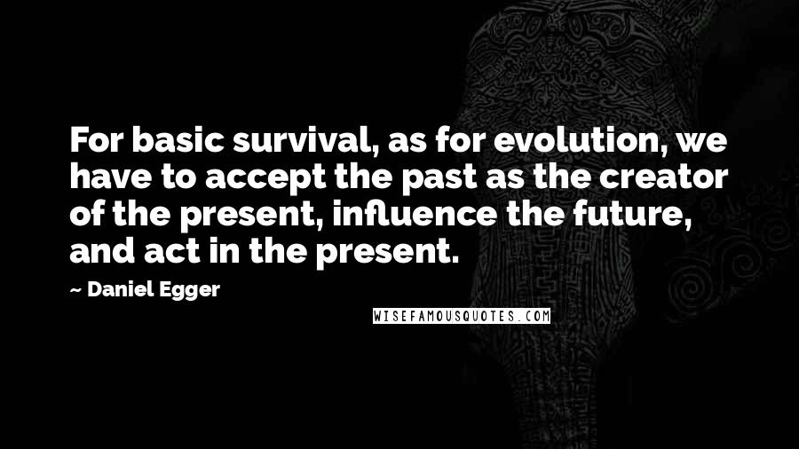 Daniel Egger Quotes: For basic survival, as for evolution, we have to accept the past as the creator of the present, influence the future, and act in the present.