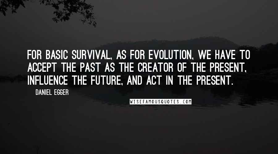 Daniel Egger Quotes: For basic survival, as for evolution, we have to accept the past as the creator of the present, influence the future, and act in the present.