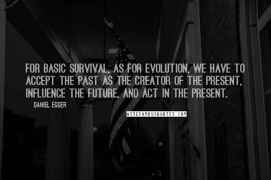 Daniel Egger Quotes: For basic survival, as for evolution, we have to accept the past as the creator of the present, influence the future, and act in the present.