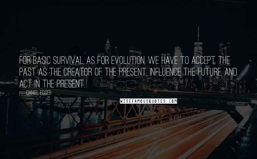 Daniel Egger Quotes: For basic survival, as for evolution, we have to accept the past as the creator of the present, influence the future, and act in the present.