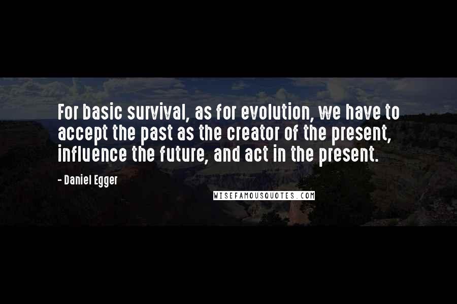 Daniel Egger Quotes: For basic survival, as for evolution, we have to accept the past as the creator of the present, influence the future, and act in the present.