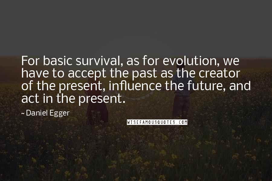 Daniel Egger Quotes: For basic survival, as for evolution, we have to accept the past as the creator of the present, influence the future, and act in the present.