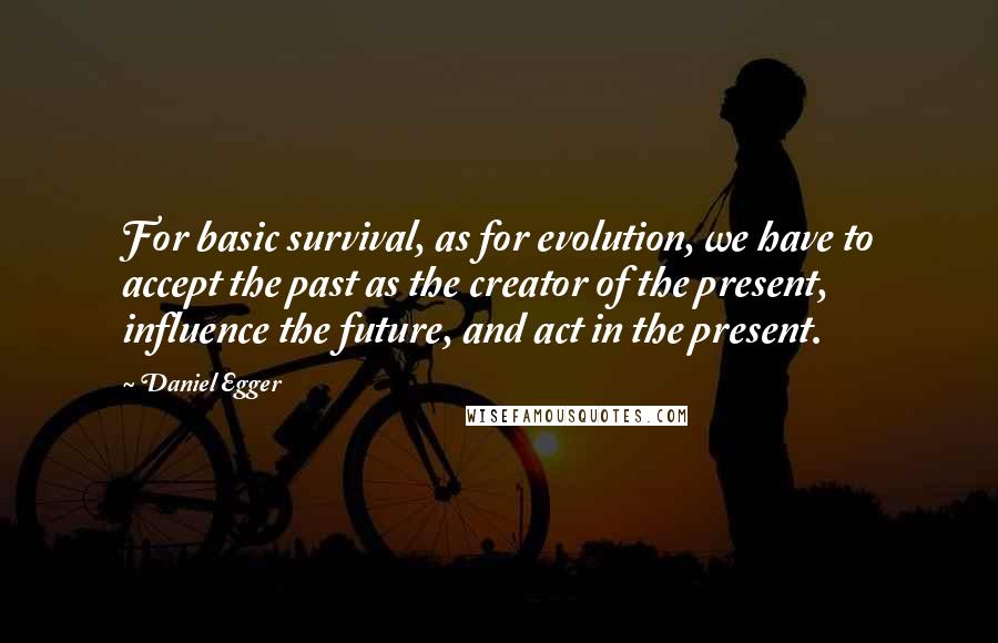 Daniel Egger Quotes: For basic survival, as for evolution, we have to accept the past as the creator of the present, influence the future, and act in the present.