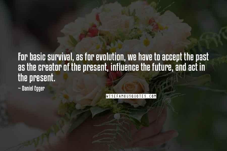 Daniel Egger Quotes: For basic survival, as for evolution, we have to accept the past as the creator of the present, influence the future, and act in the present.