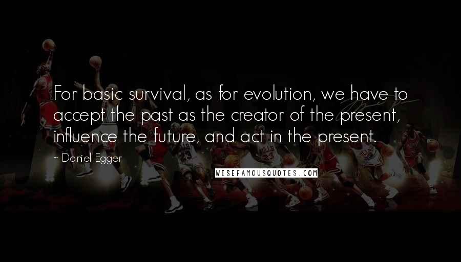 Daniel Egger Quotes: For basic survival, as for evolution, we have to accept the past as the creator of the present, influence the future, and act in the present.