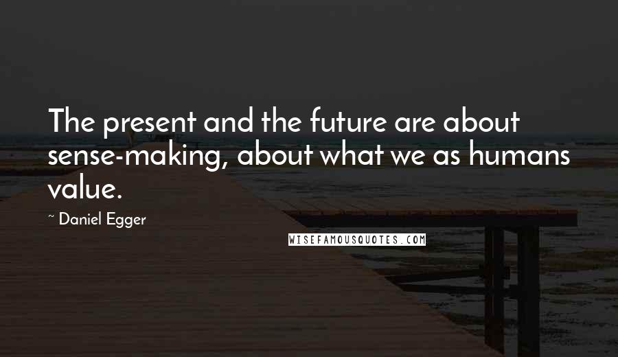 Daniel Egger Quotes: The present and the future are about sense-making, about what we as humans value.