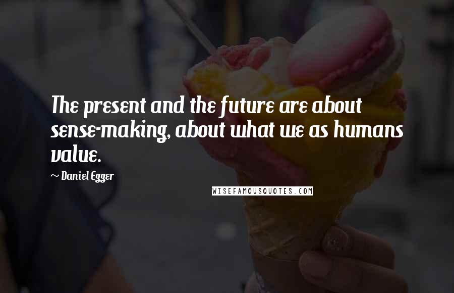 Daniel Egger Quotes: The present and the future are about sense-making, about what we as humans value.