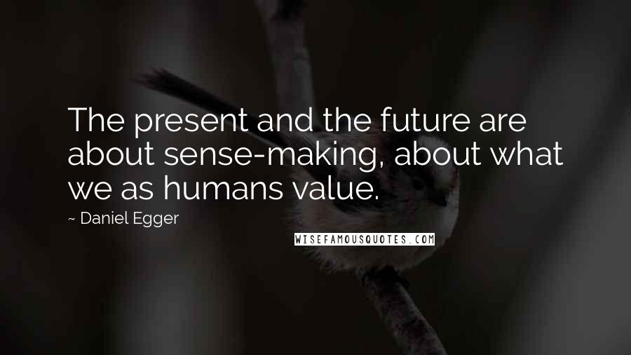 Daniel Egger Quotes: The present and the future are about sense-making, about what we as humans value.