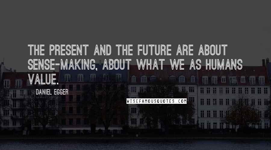 Daniel Egger Quotes: The present and the future are about sense-making, about what we as humans value.