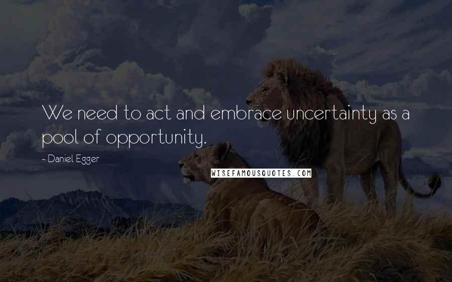 Daniel Egger Quotes: We need to act and embrace uncertainty as a pool of opportunity.