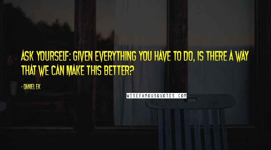 Daniel Ek Quotes: Ask yourself: given everything you have to do, is there a way that we can make this better?