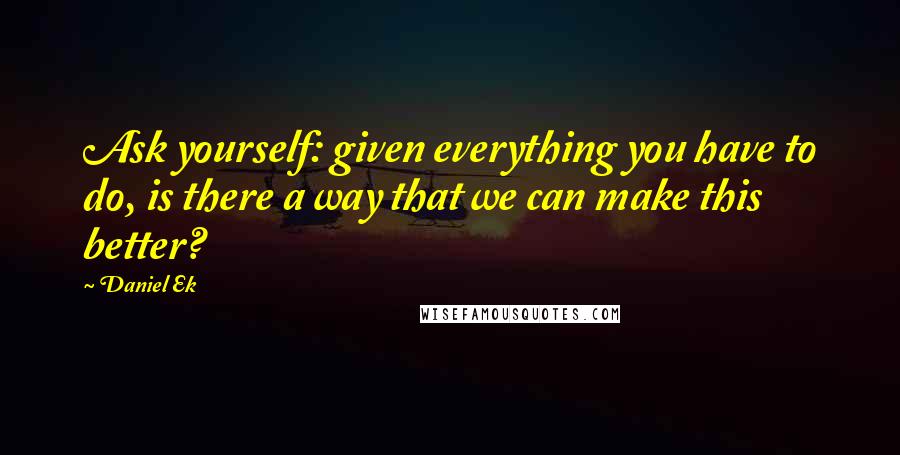 Daniel Ek Quotes: Ask yourself: given everything you have to do, is there a way that we can make this better?