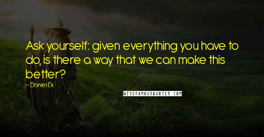 Daniel Ek Quotes: Ask yourself: given everything you have to do, is there a way that we can make this better?