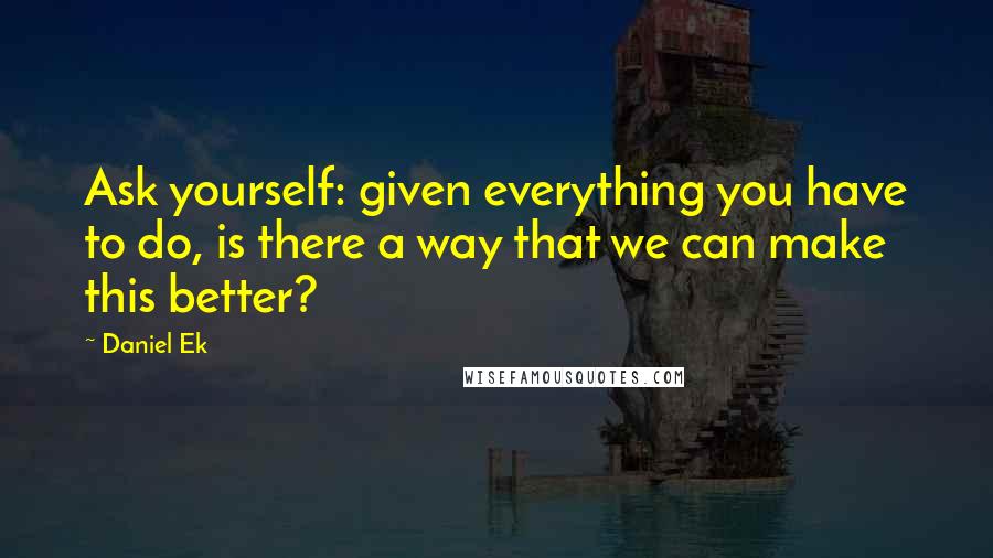 Daniel Ek Quotes: Ask yourself: given everything you have to do, is there a way that we can make this better?