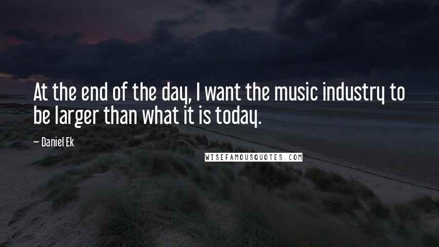 Daniel Ek Quotes: At the end of the day, I want the music industry to be larger than what it is today.