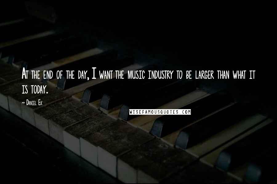 Daniel Ek Quotes: At the end of the day, I want the music industry to be larger than what it is today.