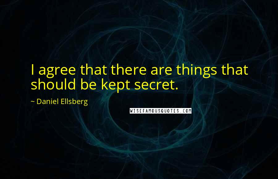 Daniel Ellsberg Quotes: I agree that there are things that should be kept secret.