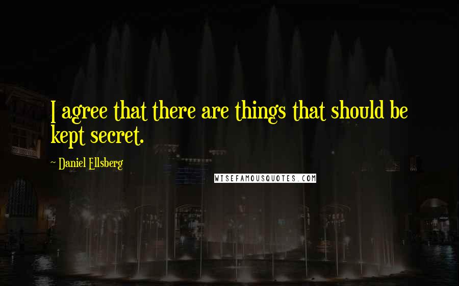 Daniel Ellsberg Quotes: I agree that there are things that should be kept secret.