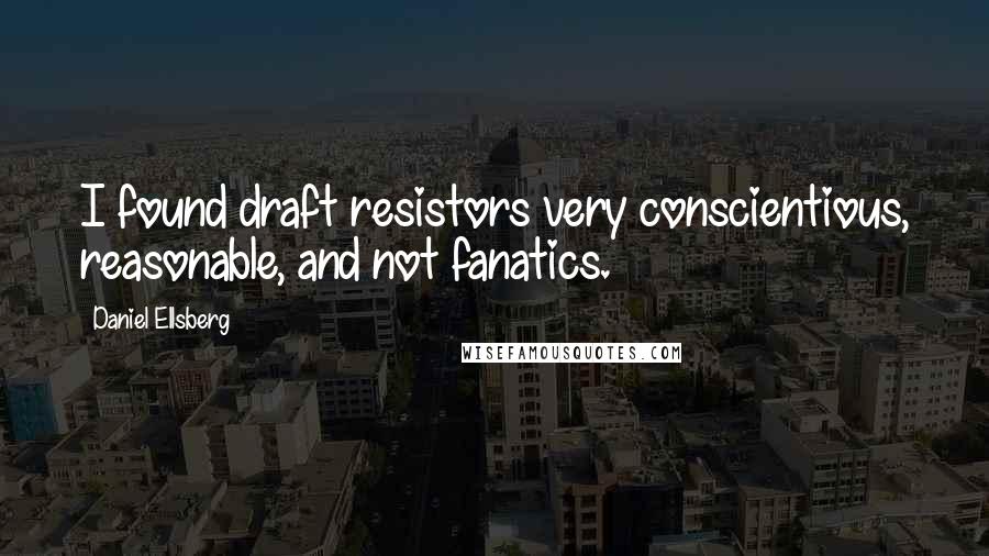 Daniel Ellsberg Quotes: I found draft resistors very conscientious, reasonable, and not fanatics.