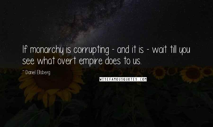 Daniel Ellsberg Quotes: If monarchy is corrupting - and it is - wait till you see what overt empire does to us.
