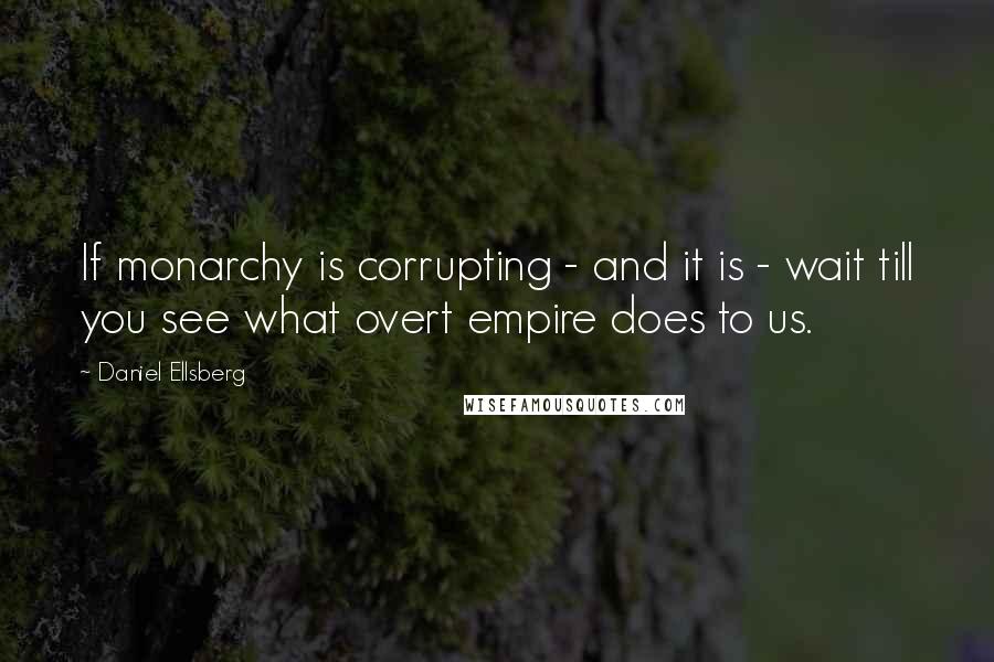 Daniel Ellsberg Quotes: If monarchy is corrupting - and it is - wait till you see what overt empire does to us.