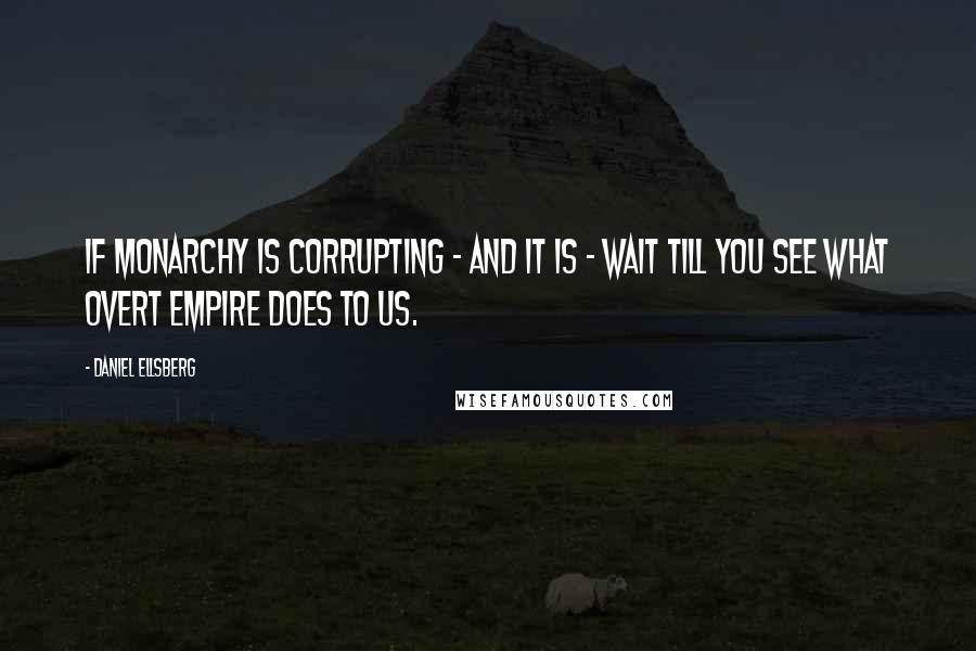 Daniel Ellsberg Quotes: If monarchy is corrupting - and it is - wait till you see what overt empire does to us.