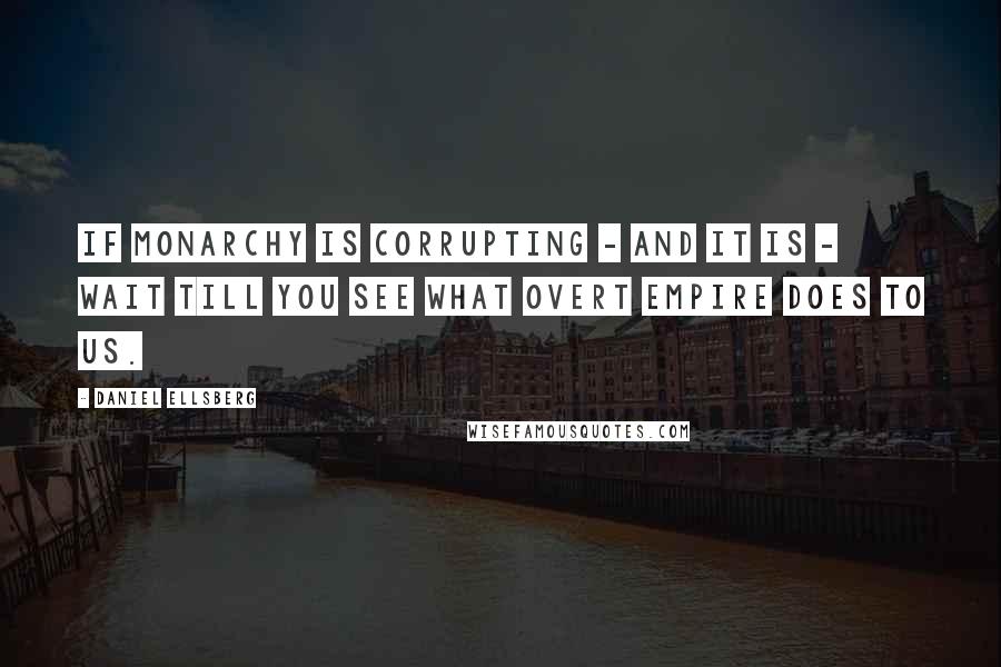 Daniel Ellsberg Quotes: If monarchy is corrupting - and it is - wait till you see what overt empire does to us.