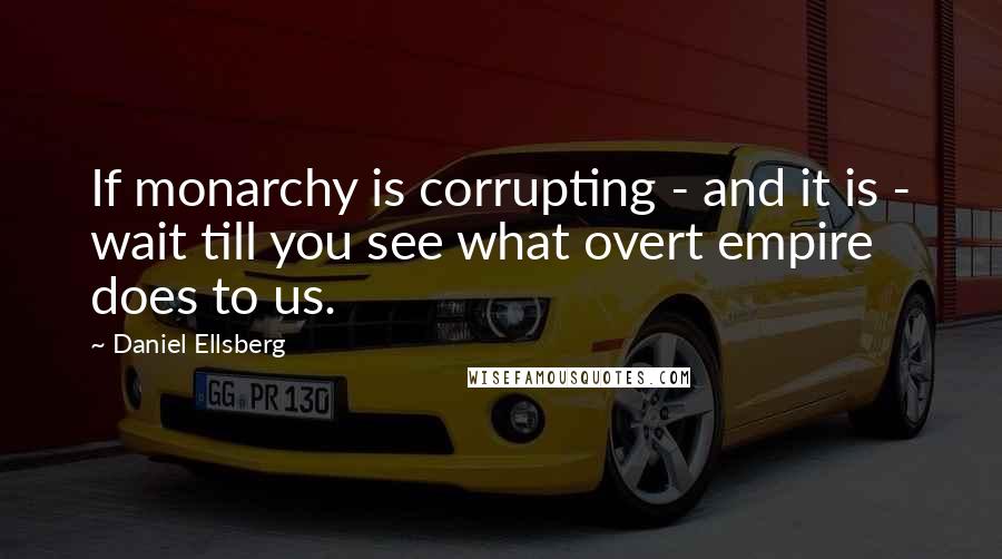 Daniel Ellsberg Quotes: If monarchy is corrupting - and it is - wait till you see what overt empire does to us.