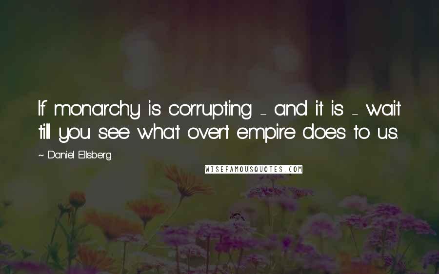 Daniel Ellsberg Quotes: If monarchy is corrupting - and it is - wait till you see what overt empire does to us.