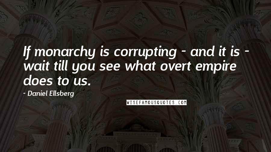 Daniel Ellsberg Quotes: If monarchy is corrupting - and it is - wait till you see what overt empire does to us.