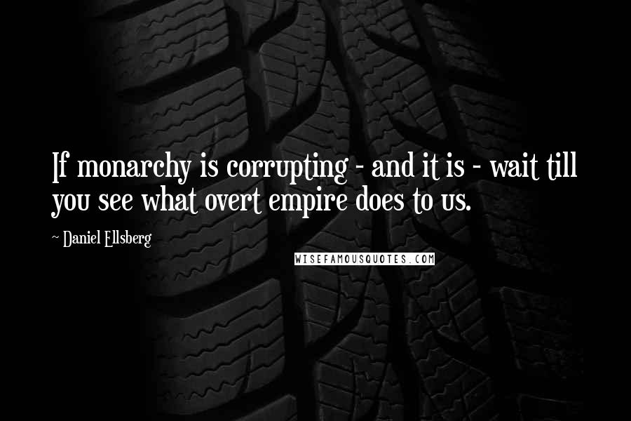 Daniel Ellsberg Quotes: If monarchy is corrupting - and it is - wait till you see what overt empire does to us.