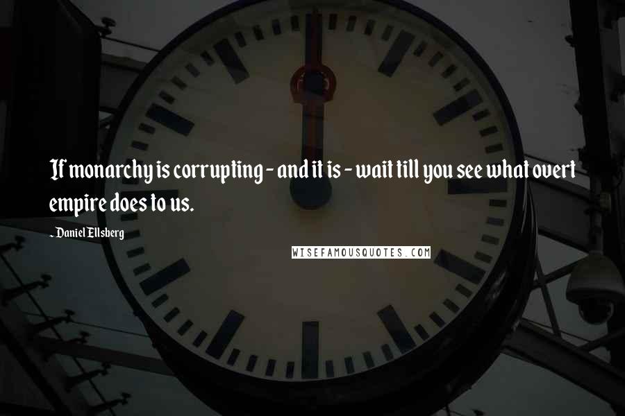 Daniel Ellsberg Quotes: If monarchy is corrupting - and it is - wait till you see what overt empire does to us.