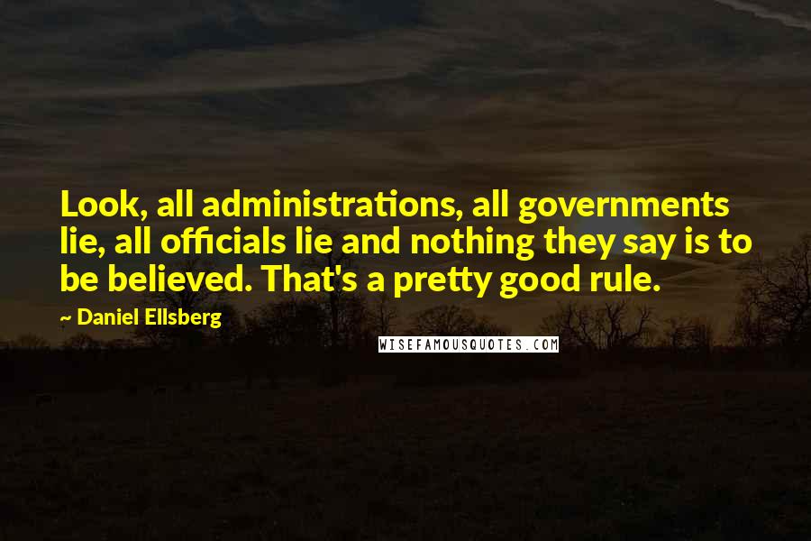 Daniel Ellsberg Quotes: Look, all administrations, all governments lie, all officials lie and nothing they say is to be believed. That's a pretty good rule.