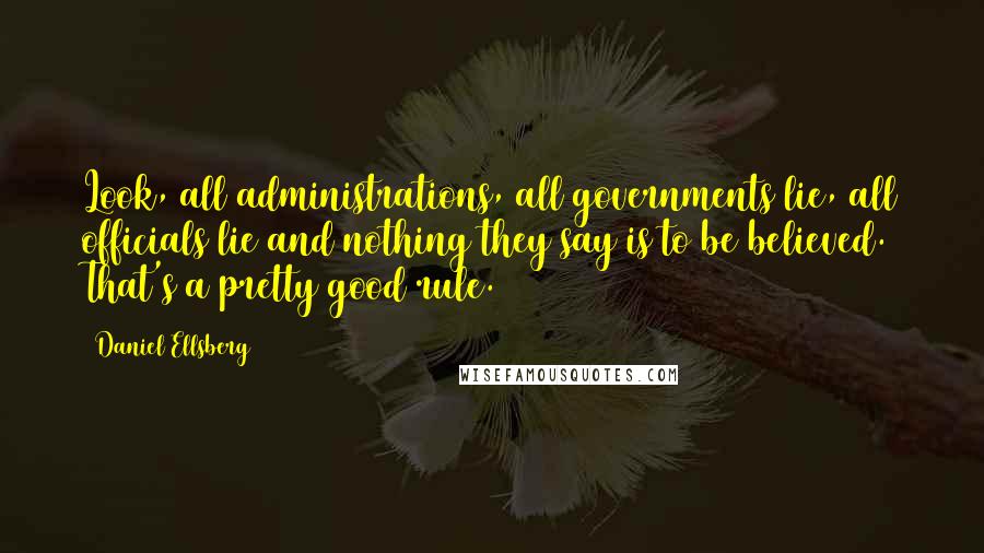 Daniel Ellsberg Quotes: Look, all administrations, all governments lie, all officials lie and nothing they say is to be believed. That's a pretty good rule.